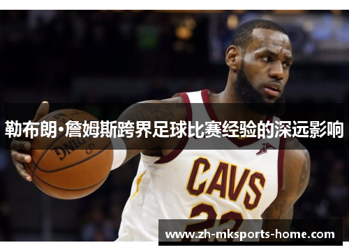 勒布朗·詹姆斯跨界足球比赛经验的深远影响 勒布朗·詹姆斯跨界足球比赛经验的深远影响
